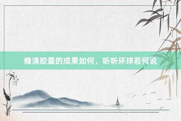 癃清胶囊的成果如何，听听环球若何说