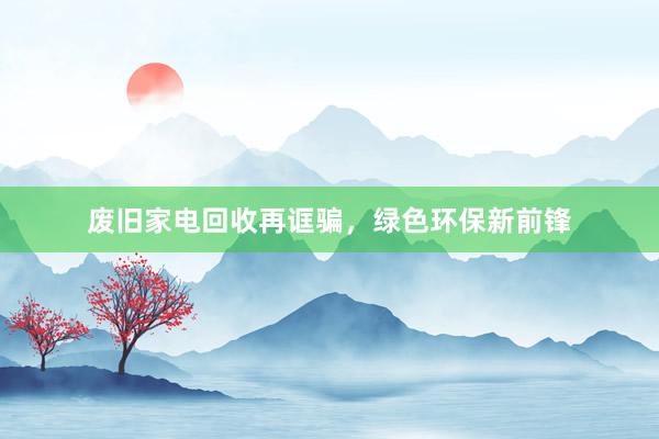 废旧家电回收再诓骗，绿色环保新前锋
