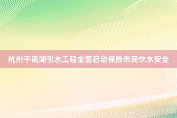杭州千岛湖引水工程全面启动保险市民饮水安全