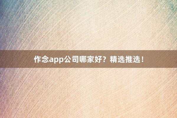 作念app公司哪家好？精选推选！