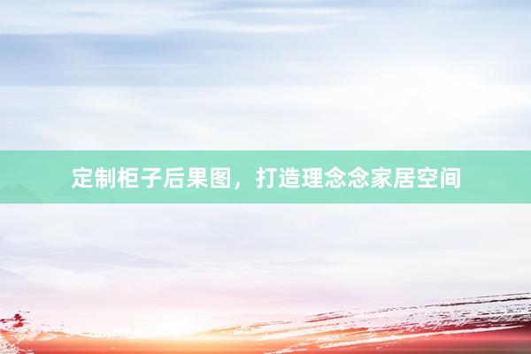 定制柜子后果图，打造理念念家居空间