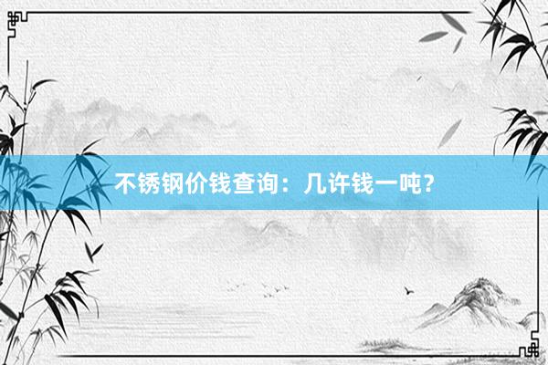 不锈钢价钱查询：几许钱一吨？