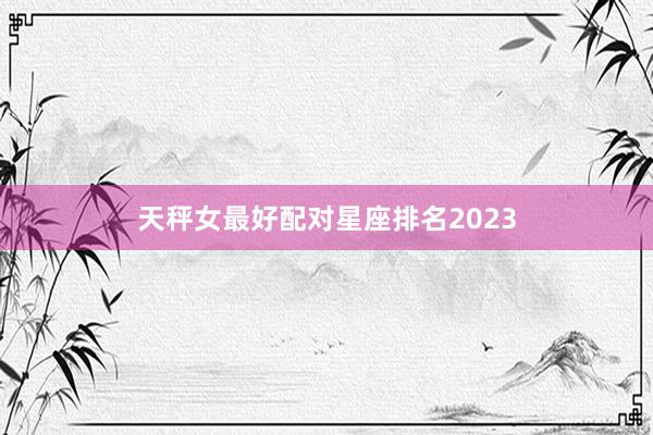 天秤女最好配对星座排名2023
