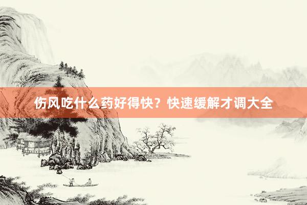 伤风吃什么药好得快？快速缓解才调大全