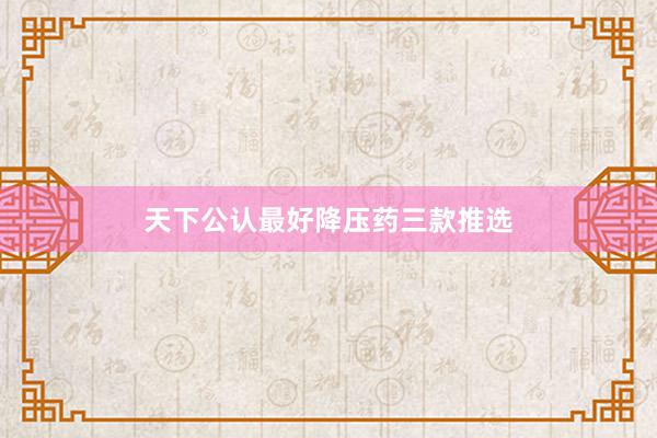 天下公认最好降压药三款推选